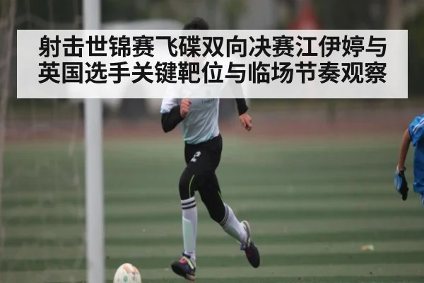射击世锦赛飞碟双向决赛江伊婷与英国选手关键靶位与临场节奏观察